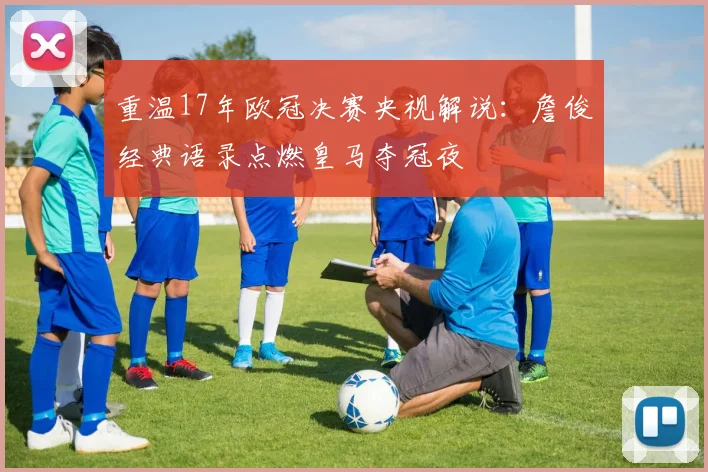 重温17年欧冠决赛央视解说：詹俊经典语录点燃皇马夺冠夜