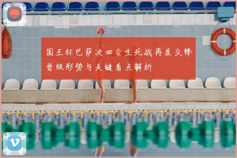 国王杯巴萨次回合生死战再度交锋晋级形势与关键看点解析