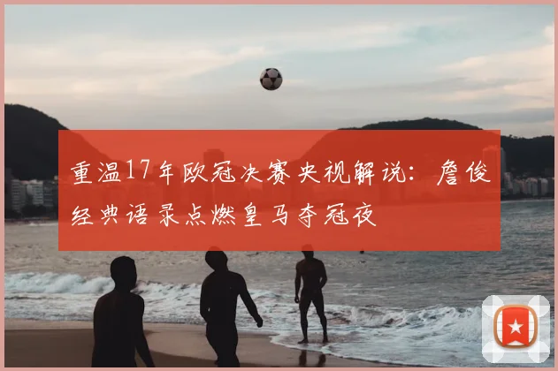 重温17年欧冠决赛央视解说：詹俊经典语录点燃皇马夺冠夜