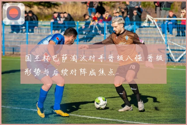 国王杯巴萨淘汰对手晋级八强 晋级形势与后续对阵成焦点