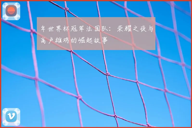年世界杯冠军法国队：荣耀之夜与高卢雄鸡的崛起故事