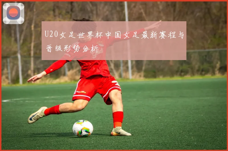 U20女足世界杯中国女足最新赛程与晋级形势分析