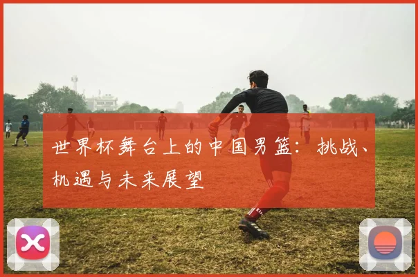 世界杯舞台上的中国男篮：挑战、机遇与未来展望