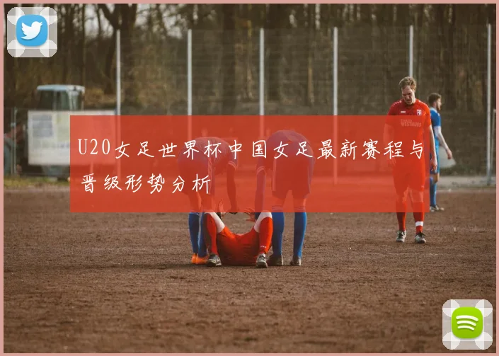 U20女足世界杯中国女足最新赛程与晋级形势分析