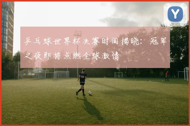 乒乓球世界杯决赛时间揭晓：冠军之夜即将点燃全球激情