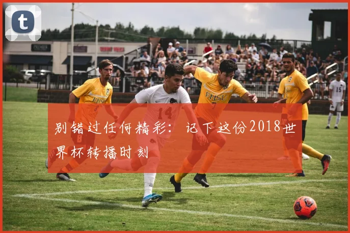 别错过任何精彩：记下这份2018世界杯转播时刻
