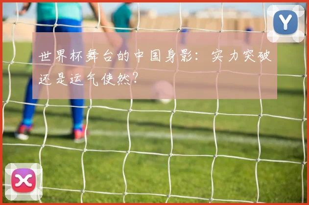 世界杯舞台的中国身影：实力突破还是运气使然？