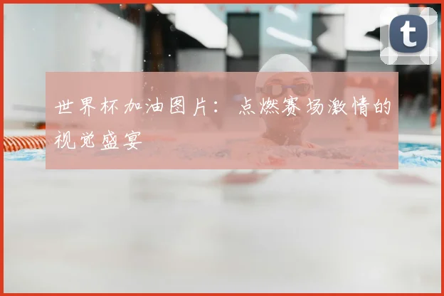 世界杯加油图片:点燃赛场激情的视觉盛宴