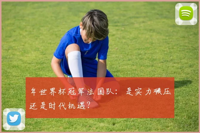 年世界杯冠军法国队:是实力碾压还是时代机遇?
