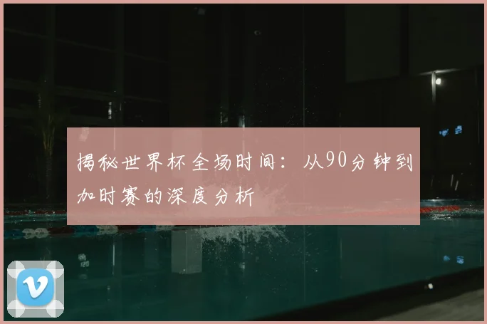 揭秘世界杯全场时间：从90分钟到加时赛的深度分析