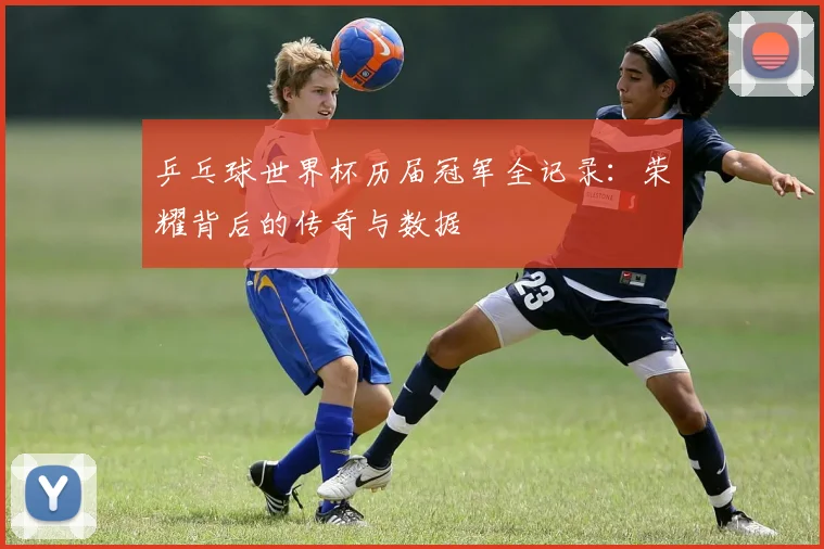 乒乓球世界杯历届冠军全记录：荣耀背后的传奇与数据