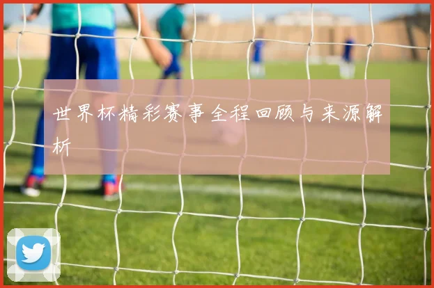 世界杯精彩赛事全程回顾与来源解析