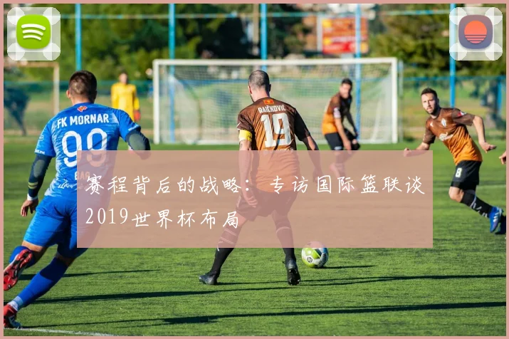 赛程背后的战略:专访国际篮联谈2019世界杯布局