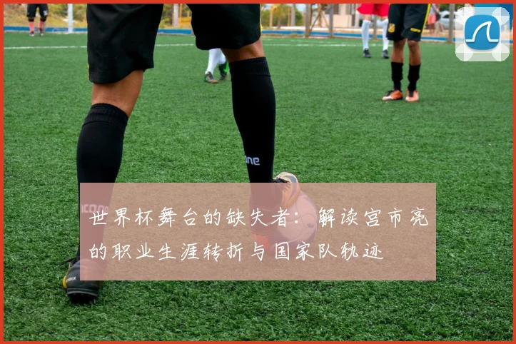 世界杯舞台的缺失者:解读宫市亮的职业生涯转折与国家队轨迹