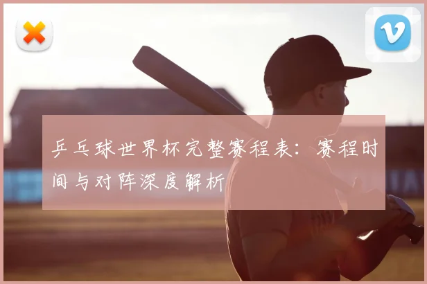 乒乓球世界杯完整赛程表：赛程时间与对阵深度解析