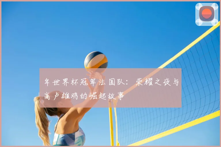 年世界杯冠军法国队：荣耀之夜与高卢雄鸡的崛起故事