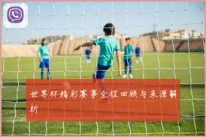 世界杯精彩赛事全程回顾与来源解析