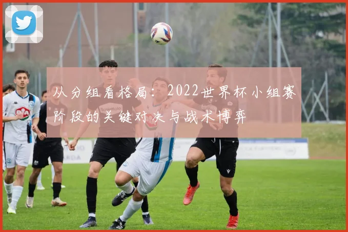 从分组看格局:2022世界杯小组赛阶段的关键对决与战术博弈