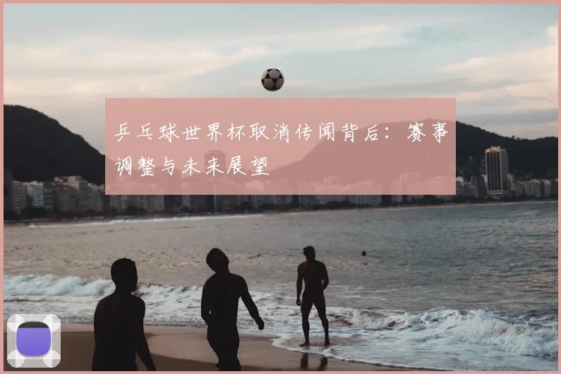 乒乓球世界杯取消传闻背后：赛事调整与未来展望