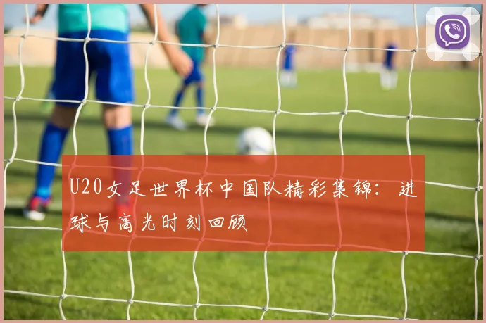 U20女足世界杯中国队精彩集锦:进球与高光时刻回顾